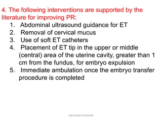 4. The following interventions are supported by the
literature for improving PR:
1. Abdominal ultrasound guidance for ET
2. Removal of cervical mucus
3. Use of soft ET catheters
4. Placement of ET tip in the upper or middle
(central) area of the uterine cavity, greater than 1
cm from the fundus, for embryo expulsion
5. Immediate ambulation once the embryo transfer
procedure is completed
ABOUBAKR ELNASHAR
 