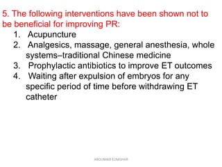 5. The following interventions have been shown not to
be beneficial for improving PR:
1. Acupuncture
2. Analgesics, massage, general anesthesia, whole
systems–traditional Chinese medicine
3. Prophylactic antibiotics to improve ET outcomes
4. Waiting after expulsion of embryos for any
specific period of time before withdrawing ET
catheter
ABOUBAKR ELNASHAR
 