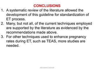 CONCLUSIONS
1. A systematic review of the literature allowed the
development of this guideline for standardization of
ET process.
2. Many, but not all, of the current techniques employed
are supported by the literature as evidenced by the
recommendations made above.
3. For other techniques used to enhance pregnancy
rates during ET, such as TEAS, more studies are
needed.
ABOUBAKR ELNASHAR
 