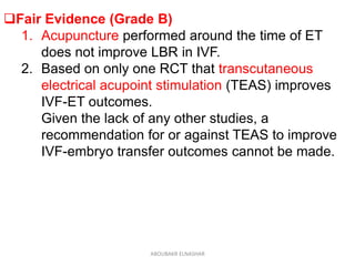 Fair Evidence (Grade B)
1. Acupuncture performed around the time of ET
does not improve LBR in IVF.
2. Based on only one RCT that transcutaneous
electrical acupoint stimulation (TEAS) improves
IVF-ET outcomes.
Given the lack of any other studies, a
recommendation for or against TEAS to improve
IVF-embryo transfer outcomes cannot be made.
ABOUBAKR ELNASHAR
 