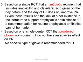 3. Based on a single RCT that an antibiotic regimen that
includes amoxicillin and clavulanic acid given on the
day before and the day of ET does not improve PR.
Given these results and the lack of other evidence in
the literature to support prophylactic antibiotics at ET,
a recommendation for routine prophylactic antibiotics
cannot be made.
4. Based on one, single-center RCT that powdered
gloves worn during ET do not have an adverse effect
on PR.
No specific type of glove is recommended for ET.
ABOUBAKR ELNASHAR
 