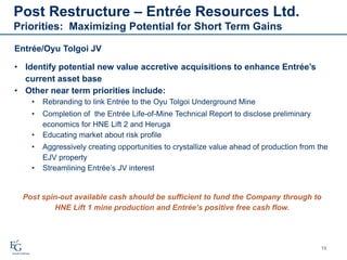 Post Restructure – Entrée Resources Ltd.
Priorities: Maximizing Potential for Short Term Gains
13
• Identify potential new value accretive acquisitions to enhance Entrée’s
current asset base
• Other near term priorities include:
• Rebranding to link Entrée to the Oyu Tolgoi Underground Mine
• Completion of the Entrée Life-of-Mine Technical Report to disclose preliminary
economics for HNE Lift 2 and Heruga
• Educating market about risk profile
• Aggressively creating opportunities to crystallize value ahead of production from the
EJV property
• Streamlining Entrée’s JV interest
Post spin-out available cash should be sufficient to fund the Company through to
HNE Lift 1 mine production and Entrée’s positive free cash flow.
.
Entrée/Oyu Tolgoi JV
 