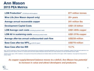 Ann Mason
2015 PEA Metrics
16
LOM Production* (120,000 tpd mill throughput) 877 million tonnes
Mine Life (Ann Mason deposit only) 20+ years
Average annual recoverable copper 241 million lbs
Development Capital Costs US$1.35 billion
LOM Average cash costs (including by-product credit) US$1.49/lb copper
LOM All in sustaining costs (including by-product credit) US$1.57/lb copper
Average after-tax annual undiscounted cash flow US$238 million
Base Case after-tax NPV7.5 (at $3.00 copper) US$770 million
Base Case after-tax IRR 13.7%
Note: The PEA is preliminary in nature, it includes Inferred mineral resources that are considered too speculative geologically to have the economic considerations applied to them that would enable them to be
categorized as mineral reserves, and there is no certainty that the PEA will be realized. Mineralized resources that are not mineral reserves do not have demonstrated economic viability.
*835 Mt at 0.30% copper, 0.005% molybdenum, 0.03 g/t gold and 0.59 g/t silver are Measured and Indicated material, and 42 Mt at 0.27% copper, 0.005% molybdenum, 0.03 g/t gold and 0.58 g/t silver are
Inferred material.
As copper supply/demand balance moves to a deficit, Ann Mason has potential
to increase in value and attract developers and producers.
 