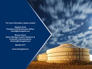 For more information, please contact:
Stephen Scott
President & Chief Executive Officer
sscott@entreegold.com
Monica Hamm
Senior Manager Investor Relations &
Corporate Communications
mhamm@entreegold.com
604-687-4777
www.entreegold.com
 