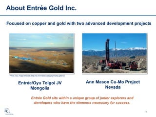 About Entrée Gold Inc.
3
Focused on copper and gold with two advanced development projects
Entrée Gold sits within a unique group of junior explorers and
developers who have the elements necessary for success.
Photo: Oyu Tolgoi Website (http://ot.mn/media-category/media-gallery/)
Ann Mason Cu-Mo Project
Nevada
Entrée/Oyu Tolgoi JV
Mongolia
 