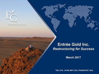 TSX: ETG | NYSE MKT: EGI | FRANKFURT: EKA
March 2017
Entrée Gold Inc.
Restructuring for Success
 