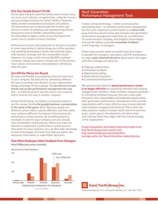 One Size Simply Doesn't Fit All
As we keep trying to solve this performance review issue,
we must, as an industry, recognize that, unlike the ﬁnance
and accounting functions for which FASB or Sarbanes-
Oxley provide standardized procedures and policies,
HR departments are fundamentally left to their own
devices in terms of adopting and implementing policies
that govern how to handle comparative issues.
It’s impossible to apply a policy across the board that
covers every scenario in every company.
Performance review policy depends on the given situation.
In some organizations, taking ratings out of the equation
and adopting development, goals, and coaching aligns
with business strategy and nets measurable results.
However, at a large, multi-national 80,000-employee
company, ratings may need to remain part of the process.
Your culture, environment, and employees will tell you
what ﬁts best.
Get Oﬀ the Merry-Go-Round
Be open and ﬂexible in considering what will work best
in your company. Be bold and try something diﬀerent.
Be open to hearing from all parts of your organization,
taking advantage of focus groups. But do not rest on your
laurels and accept performance management the way
it is – or think because it was this way in one company
that it must be this way in another company.
At East Tenth Group, we believe customized solutions
are the answer. And in the people business, customization
is the name of the game. Why? Because people are
diﬀerent, which makes cultures diﬀerent, and that makes
your company diﬀerent. So instead of bemoaning the
performance review process, do something about it,
and make it work for your company and your people.
Your shareholders will thank you. When you make the
decision to implement a performance review process
that works for your company, you can then take advantage
of new technologies and tools that help you gather the
necessary information to make better decisions.
It takes strong technology – better communication
and tracking tools – to transform performance management,
but the more important transformation is a culture shift
away from the annual review and towards next-generation
performance management tools that are a combination
of communication, tracking, and analytics technologies
that put the ability to provide immediate feedback
at the ﬁngertips of managers.
These tools provide easily-accessible data that makes
it possible for managers, executives, and HR coordinators
to make rapid, informed decisions about talent that aligns
with their strategy and allow for:
• Ongoing collaboration
• Immediate feedback
• Aligned goal setting
• Motivational inspiration
• Customized development
We already know that the annual performance review
is no longer eﬀective for improving retention and creating
engaged team members. Team members respond positively
to immediate feedback because they see a clear path
forward to more responsibility and leadership opportunities.
Next-generation performance management tools provide
organizations with a more eﬀective way to keep talented
team members engaged and involved. These tools also
allow business leaders to better match talent to business
goals, assess gaps in development and talent need,
and cultivate talent that aligns with the overall strategy
of the organization.
How Often Employees Want Feedback From Managers
Most Millenials prefer monthly.
PERCENTAGE OF RESPONDENTS
Source: SAP, HBR.org
PERCENTAGE FREQUENCY OF FEEDBACK
Millenials
Non-Millenials
Almost daily Weekly Monthly Quarterly Annually
60 -
40 -
20 -
646. 809. 0112
Next-Generation
Performance Management Tools
 