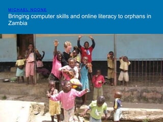 MICHAEL NOONE 
Bringing computer skills and online literacy to orphans in 
Zambia 
 