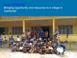 DAVID WOODWARD 
Bringing opportunity and resources to a village in 
Cambodia 
 