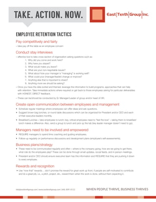EMPLOYEE RETENTION TACTICS
Pay competitively and fairly
– take pay off the table as an employee concern
Conduct stay interviews
– effective tool to take cross section of organization asking questions such as:
1. Why did you come and work here?
2. Why have you stayed?
3. What would make you leave?
4. What are your non-negotiable issues?
5. What about how your manager is "managing" is working well?
6. What could your (manager/leader) change or improve?
7. Anything else that is important to share?
8. Anything more we should be asking?
– Once you have the data sorted and themed, leverage the information to build programs, approaches that can help
with retention. Take immediate actions where required or get back to those employees asking for particular deliverables
with HONEST, DIRECT feedback.
– These can be/should be conducted by Sr. Manager/Leader of group and/or head of HR.
Create open communication between employees and management
• Schedule regular meetings where employees can offer ideas and ask questions.
• Suggest brown bag lunches, or round table discussions which can be organized for President and/or CEO and each
of their executive leaders monthly.
• Breakfast/Lunches – take employees to lunch; key, critical employees need to “feel the love” – taking them to breakfast/
lunch makes a difference. Also, send a group to lunch and pick up the tab (key leader manager doesn’t need to go).
Managers need to be involved and empowered
• REQUIRE managers to spend time coaching and guiding employees.
• Follow-up regularly on performance discussions and development plans (employee’s self-assessments).
Business plans/strategy
• These need to be communicated regularly and often – where is the company going, how are we going to get there,
what role do the employees play? These can be done through email updates, social feeds, and in-person meetings.
• President and/or CEO should ensure executive team has this information and REQUIRE that they are pushing it down
to every employee.
Rewards and recognition
• Use “now that” rewards… don’t promise the reward for great work up front; if people are self-motivated to contribute
and do a great job, i.e., a pitch, project, etc., reward them when the work is done, without them expecting it.
TAKE. ACTION. NOW.
info@easttenthgroup.com | www.easttenthgroup.com | 646. 809. 0112 WHEN PEOPLE THRIVE, BUSINESS THRIVES
 