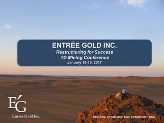TSX: ETG | NYSE MKT: EGI | FRANKFURT: EKA
ENTRÉE GOLD INC.
Restructuring for Success
TD Mining Conference
January 18-19, 2017
 