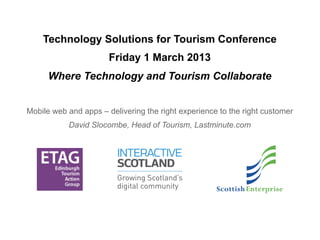Technology Solutions for Tourism Conference
                       Friday 1 March 2013
      Where Technology and Tourism Collaborate


Mobile web and apps – delivering the right experience to the right customer
            David Slocombe, Head of Mobile, Lastminute.com
 