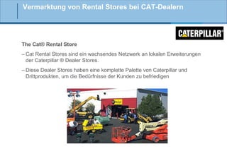 Vermarktung von Rental Stores bei CAT-Dealern

The Cat® Rental Store
– Cat Rental Stores sind ein wachsendes Netzwerk an lokalen Erweiterungen
der Caterpillar ® Dealer Stores.
– Diese Dealer Stores haben eine komplette Palette von Caterpillar und
Drittprodukten, um die Bedürfnisse der Kunden zu befriedigen

 