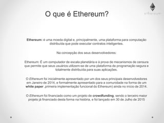 O que é Ethereum?
Ethereum: é uma moeda digital e, principalmente, uma plataforma para computação
distribuída que pode executar contratos inteligentes.
Na concepção dos seus desenvolvedores:
Ethereum: É um computador de escala planetária e à prova de mecanismos de censura
que permite que seus usuários utilizem-se de uma plataforma de programação segura e
totalmente distribuída para suas aplicações.
O Ethereum foi inicialmente apresentado por um dos seus principais desenvolvedores
em Janeiro de 2014, e formalmente apresentado para a comunidade na forma de um
white paper ,primeira implementação funcional do Ethereum) ainda no início de 2014.
O Ethereum foi financiado como um projeto de crowdfunding, sendo o terceiro maior
projeto já financiado desta forma na história, e foi lançado em 30 de Julho de 2015
 