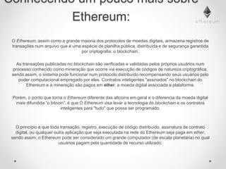 Conhecendo um pouco mais sobre
Ethereum:
O Ethereum, assim como a grande maioria dos protocolos de moedas digitais, armazena registros de
transações num arquivo que é uma espécie de planilha pública, distribuída e de segurança garantida
por criptografia, o blockchain.
As transações publicadas no blockchain são verificadas e validadas pelos próprios usuários num
processo conhecido como mineração que ocorre via execução de códigos de natureza criptográfica,
sendo assim, o sistema pode funcionar num protocolo distribuído recompensando seus usuários pelo
poder computacional empregado por eles. Contratos inteligentes "assinados" no blockchain do
Ethereum e a mineração são pagos em ether, a moeda digital associada a plataforma.
Porém, o ponto que torna o Ethereum diferente das altcoins em geral e o diferencia da moeda digital
mais difundida “o bitcoin”, é que O Ethereum visa levar a tecnologia do blockchain e os contratos
inteligentes para "tudo" que possa ser programado.
O princípio é que toda transação, registro, execução de código distribuído, assinatura de contrato
digital, ou qualquer outra aplicação que seja executada na rede do Ethereum seja paga em ether,
sendo assim, o Ethereum pode ser considerado um grande computador (de escala planetária) no qual
usuários pagam pela quantidade de recurso utilizado.
 