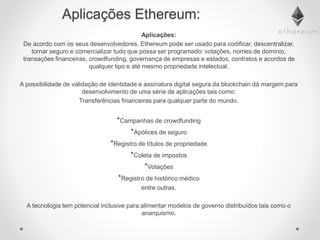 Aplicações Ethereum:
Aplicações:
De acordo com os seus desenvolvedores, Ethereum pode ser usado para codificar, descentralizar,
tornar seguro e comercializar tudo que possa ser programado: votações, nomes de domínio,
transações financeiras, crowdfunding, governança de empresas e estados, contratos e acordos de
qualquer tipo e até mesmo propriedade intelectual.
A possibilidade de validação de identidade e assinatura digital segura da blockchain dá margem para
desenvolvimento de uma série de aplicações tais como:
Transferências financeiras para qualquer parte do mundo.
*Campanhas de crowdfunding
*Apólices de seguro
*Registro de títulos de propriedade
*Coleta de impostos
*Votações
*Registro de histórico médico
entre outras.
A tecnologia tem potencial inclusive para alimentar modelos de governo distribuídos tais como o
anarquismo.
 