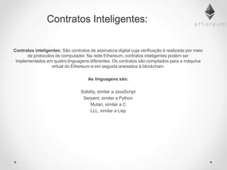 Contratos Inteligentes:
Contratos inteligentes: São contratos de assinatura digital cuja verificação é realizada por meio
de protocolos de computador. Na rede Ethereum, contratos inteligentes podem ser
implementados em quatro linguagens diferentes. Os contratos são compilados para a máquina
virtual do Ethereum e em seguida anexados à blockchain.
As linguagens são:
Solidity, similar a JavaScript
Serpent, similar a Python
Mutan, similar a C
LLL, similar a Lisp
 