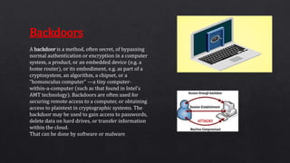 A backdoor is a method, often secret, of bypassing
normal authentication or encryption in a computer
system, a product, or an embedded device (e.g. a
home router), or its embodiment, e.g. as part of a
cryptosystem, an algorithm, a chipset, or a
"homunculus computer" —a tiny computer-
within-a-computer (such as that found in Intel's
AMT technology). Backdoors are often used for
securing remote access to a computer, or obtaining
access to plaintext in cryptographic systems. The
backdoor may be used to gain access to passwords,
delete data on hard drives, or transfer information
within the cloud.
That can be done by software or malware
Backdoors
 