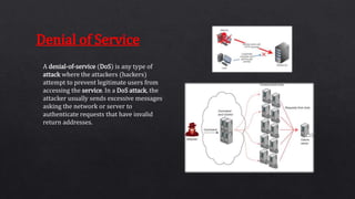 A denial-of-service (DoS) is any type of
attack where the attackers (hackers)
attempt to prevent legitimate users from
accessing the service. In a DoS attack, the
attacker usually sends excessive messages
asking the network or server to
authenticate requests that have invalid
return addresses.
Denial of Service
 