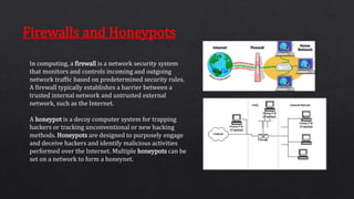 In computing, a firewall is a network security system
that monitors and controls incoming and outgoing
network traffic based on predetermined security rules.
A firewall typically establishes a barrier between a
trusted internal network and untrusted external
network, such as the Internet.
A honeypot is a decoy computer system for trapping
hackers or tracking unconventional or new hacking
methods. Honeypots are designed to purposely engage
and deceive hackers and identify malicious activities
performed over the Internet. Multiple honeypots can be
set on a network to form a honeynet.
Firewalls and Honeypots
 