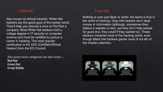 2. White Hat
Also known as ethical hackers, White Hat
hackers are the good guys of the hacker world.
They’ll help you remove a virus or PenTest a
company. Most White Hat hackers hold a
college degree in IT security or computer
science and must be certified to pursue a
career in hacking. The most popular
certification is the CEH (Certified Ethical
Hacker) from the EC-Council.
3. Grey Hat
Nothing is ever just black or white; the same is true in
the world of hacking. Gray Hat hackers don’t steal
money or information (although, sometimes they
deface a website or two), yet they don’t help people
for good (but, they could if they wanted to). These
hackers comprise most of the hacking world, even
though Black Hat hackers garner most (if not all) of
the media’s attention.
Also some more categories are also come :-
Red Hat
Green Hat
Script Kiddie
 