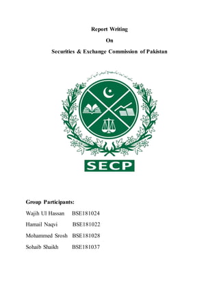 Report Writing
On
Securities & Exchange Commission of Pakistan
Group Participants:
Wajih Ul Hassan BSE181024
Hamail Naqvi BSE181022
Mohammed Srosh BSE181028
Sohaib Shaikh BSE181037
 