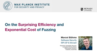 On the Surprising E
ffi
ciency and  
Exponential Cost of Fuzzing
Marcel Böhme
Software Security

MPI-SP & Monash

Keywords: Vulnerability Discovery,
Automated Software Testing,
E
ff
ectiveness, E
ffi
ciency,  
Scalability, Guarantees
 