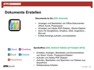 | 19.11.2014 | 42 
Dokumente Erstellen 
Documents to Go (iOS, Android) 
• Anzeigen und Bearbeiten von Office-Dokumenten 
(Word, Excel, Powerpoint) 
• Anzeigen von Adobe PDF-Dateien, iWorks-Dateien 
• Sync mit GoogleDocs, Dropbox, iDisk, SugarSync , 
Box.net 
• E-Mail-Anhänge aufrufen und bearbeiten 
Quickoffice (iOS, Android Tablets ab Frühjahr 2015) 
• Erstellen, Anzeigen, Bearbeiten und Kommentieren 
von Word-, Excel-, Powerpoint-Dateien 
• Aufrufen von Adobe PDF-Dateien 
• Aufrufen, Bearbeiten und Speichern von Dateien aus 
SharePoint 
• Kollaboratives Arbeiten 
 