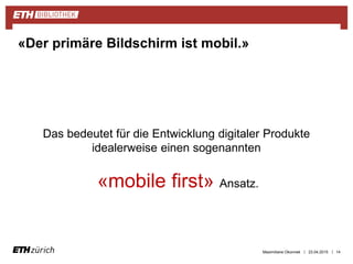 ||
Das bedeutet für die Entwicklung digitaler Produkte
idealerweise einen sogenannten
«mobile first» Ansatz.
23.04.2015 14
«Der primäre Bildschirm ist mobil.»
Maximiliane Okonnek
 