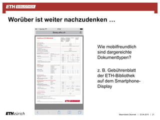 ||
Wie mobilfreundlich
sind dargereichte
Dokumenttypen?
z. B. Gebührenblatt
der ETH-Bibliothek
auf dem Smartphone-
Display
23.04.2015 21
Worüber ist weiter nachzudenken …
Maximiliane Okonnek
 