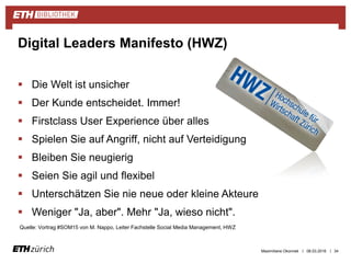 ||
 Die Welt ist unsicher
 Der Kunde entscheidet. Immer!
 Firstclass User Experience über alles
 Spielen Sie auf Angriff, nicht auf Verteidigung
 Bleiben Sie neugierig
 Seien Sie agil und flexibel
 Unterschätzen Sie nie neue oder kleine Akteure
 Weniger "Ja, aber". Mehr "Ja, wieso nicht".
08.03.2016 34
Digital Leaders Manifesto (HWZ)
Maximiliane Okonnek
Quelle: Vortrag #SOM15 von M. Nappo, Leiter Fachstelle Social Media Management, HWZ
 