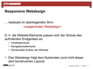 ||
… bedeutet im übertragenden Sinn:
«reagierendes Webdesign»
D. h. die Website-Elemente passen sich der Grösse des
aufrufenden Endgerätes an:
 Inhaltselemente
 Navigationselemente
 Struktureller Aufbau der Website
 Das Webdesign folgt dem Nutzenden (und nicht dieser
dem konstruierten Layout).
23.04.2015 4
Responsive Webdesign
Maximiliane Okonnek
 