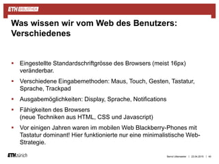 ||
 Eingestellte Standardschriftgrösse des Browsers (meist 16px)
veränderbar.
 Verschiedene Eingabemethoden: Maus, Touch, Gesten, Tastatur,
Sprache, Trackpad
 Ausgabemöglichkeiten: Display, Sprache, Notifications
 Fähigkeiten des Browsers
(neue Techniken aus HTML, CSS und Javascript)
 Vor einigen Jahren waren im mobilen Web Blackberry-Phones mit
Tastatur dominant! Hier funktionierte nur eine minimalistische Web-
Strategie.
23.04.2015 40
Was wissen wir vom Web des Benutzers:
Verschiedenes
Bernd Uttenweiler
 