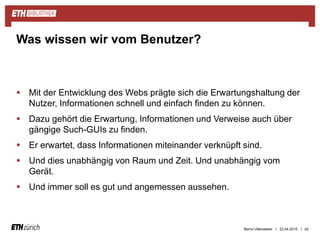 ||
 Mit der Entwicklung des Webs prägte sich die Erwartungshaltung der
Nutzer, Informationen schnell und einfach finden zu können.
 Dazu gehört die Erwartung, Informationen und Verweise auch über
gängige Such-GUIs zu finden.
 Er erwartet, dass Informationen miteinander verknüpft sind.
 Und dies unabhängig von Raum und Zeit. Und unabhängig vom
Gerät.
 Und immer soll es gut und angemessen aussehen.
23.04.2015 42
Was wissen wir vom Benutzer?
Bernd Uttenweiler
 