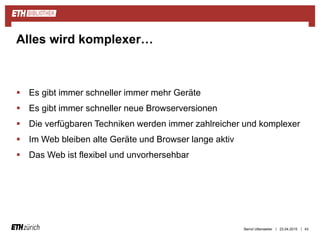 ||
 Es gibt immer schneller immer mehr Geräte
 Es gibt immer schneller neue Browserversionen
 Die verfügbaren Techniken werden immer zahlreicher und komplexer
 Im Web bleiben alte Geräte und Browser lange aktiv
 Das Web ist flexibel und unvorhersehbar
23.04.2015 43
Alles wird komplexer…
Bernd Uttenweiler
 