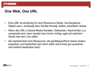 ||
 Eine URL ist eindeutig für eine Ressource (Seite, Suchergebnis,
Objekt usw.), eindeutig über Geräte hinweg, teilbar, persistent, lesbar.
 Wenn die URL in Social Media Kanälen, Webseiten, Nachrichten o.a.
verwendet wird, dann landet man immer richtig, egal auf welchem
Gerät man den Link wählt.
 Sie repräsentiert eine Ressource, die gerätespezifisch etwas anders
aussehen und bedienbar sein kann (aber soll immer gut aussehen
und einfach bedienbar sein).
23.04.2015 45
One Web, One URL
Bernd Uttenweiler
 