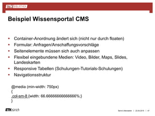 ||
 Container-Anordnung ändert sich (nicht nur durch floaten)
 Formular: Anfragen/Anschaffungsvorschläge
 Seitenelemente müssen sich auch anpassen
 Flexibel eingebundene Medien: Video, Bilder, Maps, Slides,
Landeskarten
 Responsive Tabellen (Schulungen-Tutorials-Schulungen)
 Navigationsstruktur
23.04.2015 47
Beispiel Wissensportal CMS
@media (min-width: 750px)
{
.col-sm-8 {width: 66.66666666666666%;}
}
Bernd Uttenweiler
 