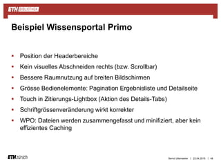 ||
 Position der Headerbereiche
 Kein visuelles Abschneiden rechts (bzw. Scrollbar)
 Bessere Raumnutzung auf breiten Bildschirmen
 Grösse Bedienelemente: Pagination Ergebnisliste und Detailseite
 Touch in Zitierungs-Lightbox (Aktion des Details-Tabs)
 Schriftgrössenveränderung wirkt korrekter
 WPO: Dateien werden zusammengefasst und minifiziert, aber kein
effizientes Caching
23.04.2015 48
Beispiel Wissensportal Primo
Bernd Uttenweiler
 