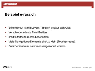 ||
 Seitenlayout ist mit Layout-Tabellen gebaut statt CSS
 Verschiedene feste Pixel-Breiten
 iPad: Startseite rechts beschnitten
 Viele Navigations-Elemente sind zu klein (Touchscreens)
 Zum Bedienen muss immer reingezoomt werden
23.04.2015 51
Beispiel e-rara.ch
Bernd Uttenweiler
 