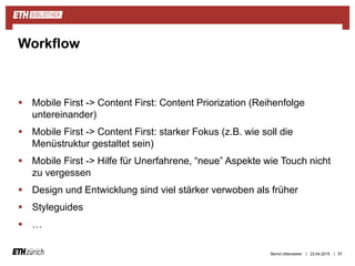 ||
 Mobile First -> Content First: Content Priorization (Reihenfolge
untereinander)
 Mobile First -> Content First: starker Fokus (z.B. wie soll die
Menüstruktur gestaltet sein)
 Mobile First -> Hilfe für Unerfahrene, “neue” Aspekte wie Touch nicht
zu vergessen
 Design und Entwicklung sind viel stärker verwoben als früher
 Styleguides
 …
23.04.2015 57
Workflow
Bernd Uttenweiler
 