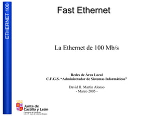 ETHERNET 100
                     Fast Ethernet



                    La Ethernet de 100 Mb/s



                             Redes de Área Local
               C.F.G.S. “Administrador de Sistemas Informáticos”

                            David H. Martín Alonso
                                - Marzo 2005 -