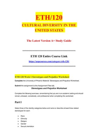 ETH/120
CULTURAL DIVERSITY IN THE
UNITED STATES
The Latest Version A+ Study Guide
**********************************************
ETH 120 Entire Course Link
https://uopcourses.com/category/eth-120/
**********************************************
ETH 120 Week 1 Stereotypes and Prejudice Worksheet
Complete the University of Phoenix Material: Stereotypes and Prejudice Worksheet.
Submit the assignment to the Assignment Files tab.
Stereotypes and Prejudice Worksheet
Complete the following exercises, remembering that you are in an academic setting and should
remain unbiased, considerate, and professional when completing this worksheet.
Part I
Select three of the identity categories below and name or describe at least three related
stereotypes for each:
 Race
 Ethnicity
 Religion
 Gender
 Sexual orientation
 