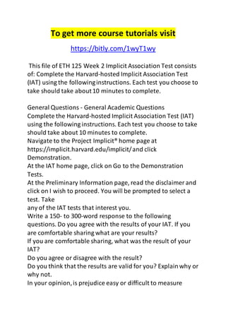 To get more course tutorials visit 
https://bitly.com/1wyT1wy 
This file of ETH 125 Week 2 Implicit Association Test consists 
of: Complete the Harvard-hosted Implicit Association Test 
(IAT) using the following instructions. Each test you choose to 
take should take about 10 minutes to complete. 
General Questions - General Academic Questions 
Complete the Harvard-hosted Implicit Association Test (IAT) 
using the following instructions. Each test you choose to take 
should take about 10 minutes to complete. 
Navigate to the Project Implicit® home page at 
https://implicit.harvard.edu/implicit/ and click 
Demonstration. 
At the IAT home page, click on Go to the Demonstration 
Tests. 
At the Preliminary Information page, read the disclaimer and 
click on I wish to proceed. You will be prompted to select a 
test. Take 
any of the IAT tests that interest you. 
Write a 150- to 300-word response to the following 
questions. Do you agree with the results of your IAT. If you 
are comfortable sharing what are your results? 
If you are comfortable sharing, what was the result of your 
IAT? 
Do you agree or disagree with the result? 
Do you think that the results are valid for you? Explain why or 
why not. 
In your opinion, is prejudice easy or difficult to measure 
 