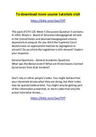 To download more course tutorials visit 
https://bitly.com/1wyT5fT 
This pack of ETH 125 Week 5 Discussion Question 3 contains: 
In 1954, Brown v. Board of Education desegregated schools 
in the United States and deemed desegregated schools 
separate but unequal. Do you think the Supreme Court 
decision was an appropriate reaction to segregation in 
schools? Do you think the legislation is still relevant? Explain 
your response. 
General Questions - General Academic Questions 
What was the Beslan event? What are three lessons learned 
by terrorists from that incident? 
Don't rely on other people's notes. You might believe that 
your classmate knows what they are doing, but their notes 
may be questionable at best. You might only be getting part 
of the information presented, or short codes that only the 
actual note taker knows.... 
https://bitly.com/1wyT5fT 
