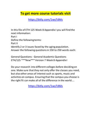 To get more course tutorials visit 
https://bitly.com/1wyTdMs 
In this file of ETH 125 Week 8 Appendix I you will find the 
next information: 
Part I 
Define the following terms: 
Part II 
Identify 2 or 3 issues faced by the aging population. 
Answer the following questions in 150 to 250 words each: 
General Questions - General Academic Questions 
ETH/125 ***New*** Version 7 Week 8 Appendix I 
Do your research into different colleges before deciding on 
one. Make sure that they not only offer the classes you need, 
but also other areas of interest such as sports, music and 
activities on campus. Ensuring that the campus you choose is 
the right fit can make all of the difference in the world.... 
https://bitly.com/1wyTdMs 
