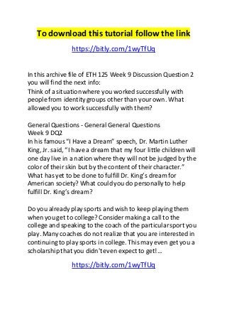 To download this tutorial follow the link 
https://bitly.com/1wyTfUq 
In this archive file of ETH 125 Week 9 Discussion Question 2 
you will find the next info: 
Think of a situation where you worked successfully with 
people from identity groups other than your own. What 
allowed you to work successfully with them? 
General Questions - General General Questions 
Week 9 DQ2 
In his famous “I Have a Dream” speech, Dr. Martin Luther 
King, Jr. said, “I have a dream that my four little children will 
one day live in a nation where they will not be judged by the 
color of their skin but by the content of their character.” 
What has yet to be done to fulfill Dr. King’s dream for 
American society? What could you do personally to help 
fulfill Dr. King’s dream? 
Do you already play sports and wish to keep playing them 
when you get to college? Consider making a call to the 
college and speaking to the coach of the particular sport you 
play. Many coaches do not realize that you are interested in 
continuing to play sports in college. This may even get you a 
scholarship that you didn't even expect to get!... 
https://bitly.com/1wyTfUq 

