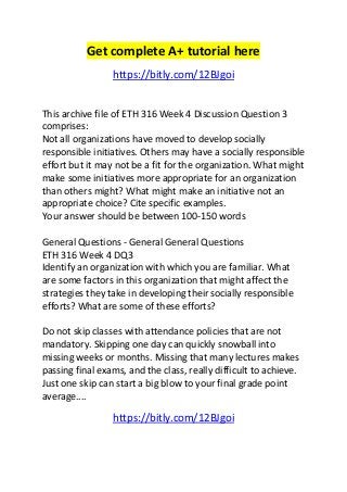 Get complete A+ tutorial here 
https://bitly.com/12BJgoi 
This archive file of ETH 316 Week 4 Discussion Question 3 
comprises: 
Not all organizations have moved to develop socially 
responsible initiatives. Others may have a socially responsible 
effort but it may not be a fit for the organization. What might 
make some initiatives more appropriate for an organization 
than others might? What might make an initiative not an 
appropriate choice? Cite specific examples. 
Your answer should be between 100-150 words 
General Questions - General General Questions 
ETH 316 Week 4 DQ3 
Identify an organization with which you are familiar. What 
are some factors in this organization that might affect the 
strategies they take in developing their socially responsible 
efforts? What are some of these efforts? 
Do not skip classes with attendance policies that are not 
mandatory. Skipping one day can quickly snowball into 
missing weeks or months. Missing that many lectures makes 
passing final exams, and the class, really difficult to achieve. 
Just one skip can start a big blow to your final grade point 
average.... 
https://bitly.com/12BJgoi 
