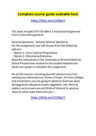 Complete course guide available here 
https://bitly.com/12BJprY 
This work includes ETH 316 Week 5 Individual Assignment 
Cross Cultural Perspectives 
General Questions - General General Questions 
For this assignment, you will choose from the following 
options: 
· Option 1: Cross-Cultural Perspectives 
· Option 2: EthicsGame Dilemmas 
Read the instructions in the University of Phoenix Material: 
Ethical Perspectives located on the student website and 
select one option to complete the assignment. 
Do not let anyone, including yourself, pressure you into 
rushing your declaration or choice of major. At most colleges 
and universities, you are going to spend at least two years 
doing general education classes regardless. Use these to 
explore various avenues and fields of interest to winnow 
down to what really fascinates you.... 
https://bitly.com/12BJprY 

