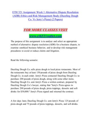 ETH 321 Assignment Week 1 Alternative Dispute Resolution
(ADR) Ethics and Risk Management Study (Dazzling Dough
Co. Vs Jerry’s Pizza) (2 Papers)
FOR MORE CLASSES VISIT
www.eth321outlet.com
The purpose of this assignment is to analyze and select an appropriate
method of alternative dispute resolution (ADR) for a business dispute, to
examine unethical business behavior, and to develop risk management
procedures to avoid or reduce claims and litigation.
Read the following scenario:
Dazzling Dough Co. sells pizza dough to local pizza restaurants. Most of
the restaurants buy at least 150 pounds of pizza dough from Dazzling
Dough Co. in each order. Jerry's Pizza contacted Dazzling Dough Co. to
purchase 200 pounds of pizza dough, along with some other items.
Dazzling Dough Co. sent Jerry's Pizza a written contract, prepared by
Dazzling Dough Co.'s lawyer, stating that "Jerry's Pizza agrees to
purchase 200 pounds of pizza dough, pizza toppings, desserts and soft
drinks for $30,000." Jerry's Pizza signed and returned the contract.
A few days later, Dazzling Dough Co. sent Jerry's Pizza 125 pounds of
pizza dough and 75 pounds of pizza toppings, desserts, and soft drinks.
 