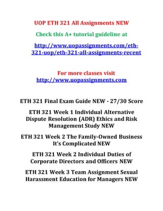 UOP ETH 321 All Assignments NEW
Check this A+ tutorial guideline at
http://www.uopassignments.com/eth-
321-uop/eth-321-all-assignments-recent
For more classes visit
http://www.uopassignments.com
ETH 321 Final Exam Guide NEW - 27/30 Score
ETH 321 Week 1 Individual Alternative
Dispute Resolution (ADR) Ethics and Risk
Management Study NEW
ETH 321 Week 2 The Family-Owned Business
It’s Complicated NEW
ETH 321 Week 2 Individual Duties of
Corporate Directors and Officers NEW
ETH 321 Week 3 Team Assignment Sexual
Harassment Education for Managers NEW
 
